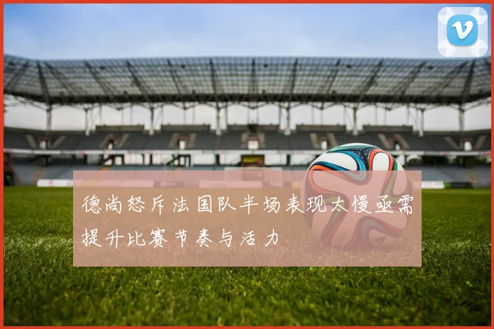 德尚怒斥法国队半场表现太慢亟需提升比赛节奏与活力