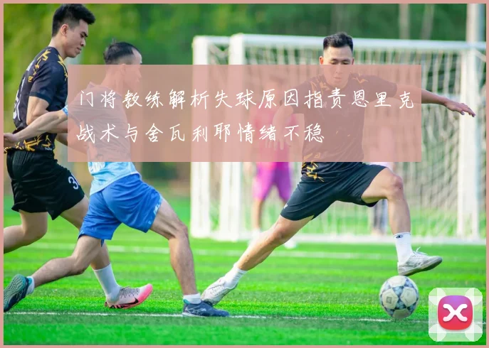 门将教练解析失球原因指责恩里克战术与舍瓦利耶情绪不稳