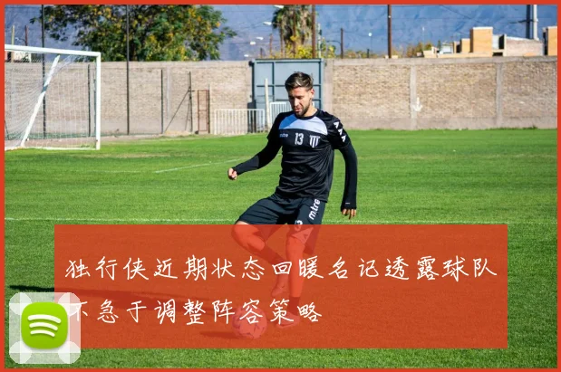 独行侠近期状态回暖名记透露球队不急于调整阵容策略