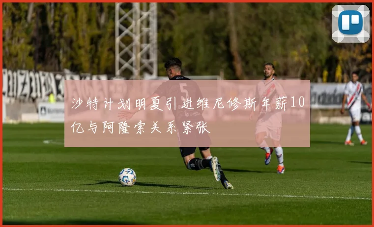 沙特计划明夏引进维尼修斯年薪10亿与阿隆索关系紧张