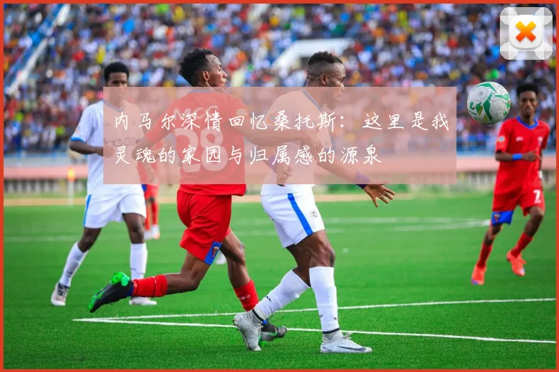 内马尔深情回忆桑托斯：这里是我灵魂的家园与归属感的源泉