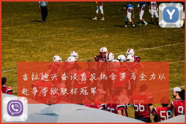 吉拉迪兴奋谈首发机会罗马全力以赴争夺欧联杯冠军