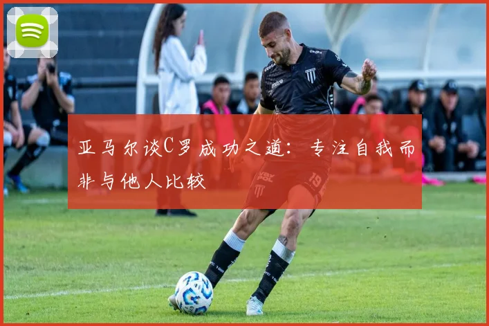 亚马尔谈C罗成功之道：专注自我而非与他人比较