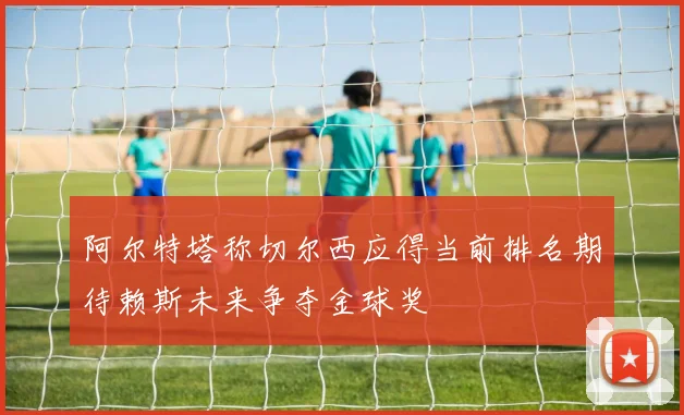 阿尔特塔称切尔西应得当前排名期待赖斯未来争夺金球奖