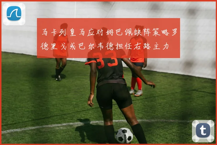 马卡列皇马应对姆巴佩缺阵策略罗德里戈或巴尔韦德担任右路主力