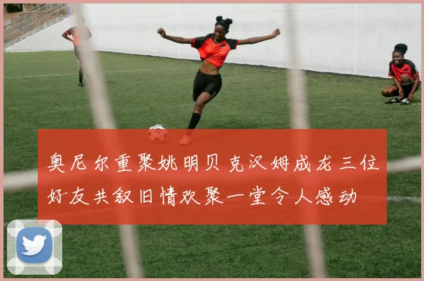 奥尼尔重聚姚明贝克汉姆成龙三位好友共叙旧情欢聚一堂令人感动