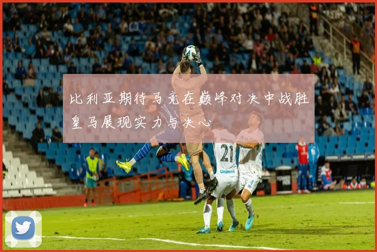 比利亚期待马竞在巅峰对决中战胜皇马展现实力与决心