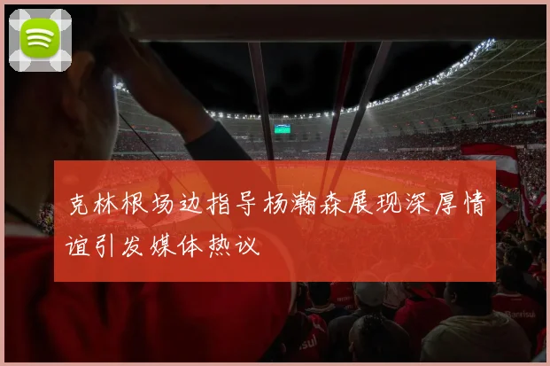 克林根场边指导杨瀚森展现深厚情谊引发媒体热议