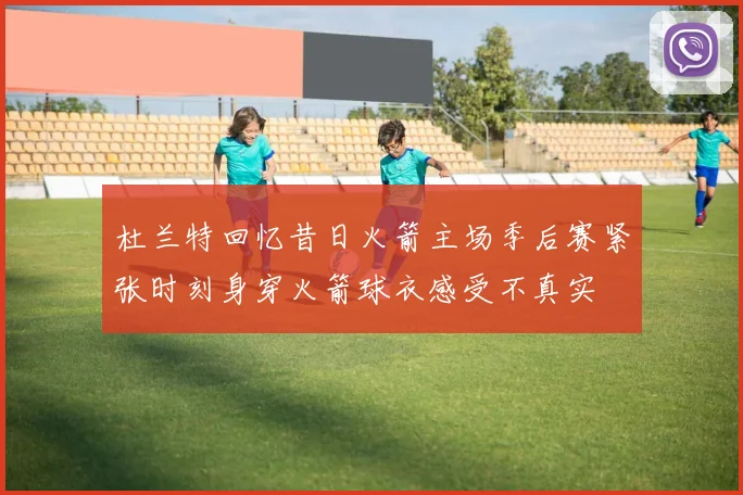 杜兰特回忆昔日火箭主场季后赛紧张时刻身穿火箭球衣感受不真实
