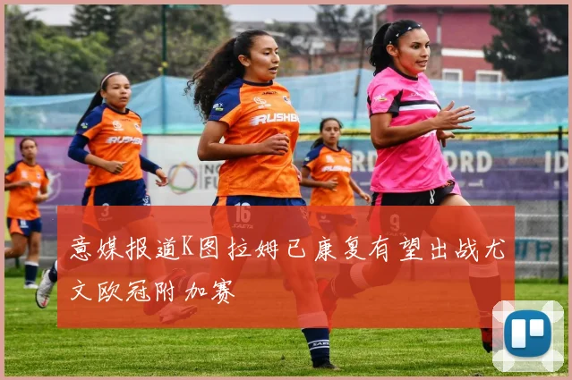 意媒报道K图拉姆已康复有望出战尤文欧冠附加赛