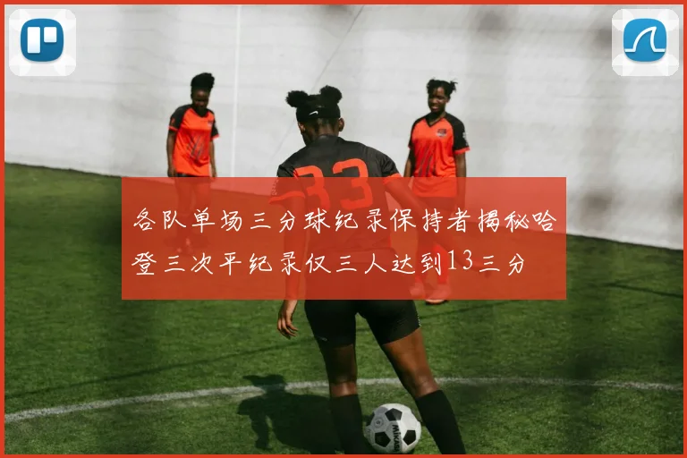 各队单场三分球纪录保持者揭秘哈登三次平纪录仅三人达到13三分