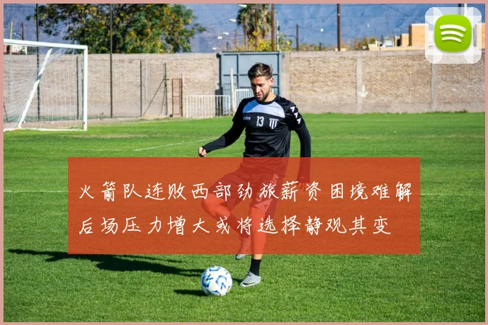 火箭队连败西部劲旅薪资困境难解后场压力增大或将选择静观其变
