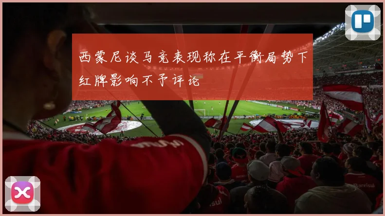 西蒙尼谈马竞表现称在平衡局势下红牌影响不予评论