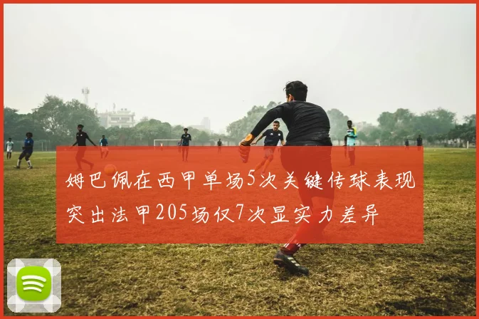 姆巴佩在西甲单场5次关键传球表现突出法甲205场仅7次显实力差异