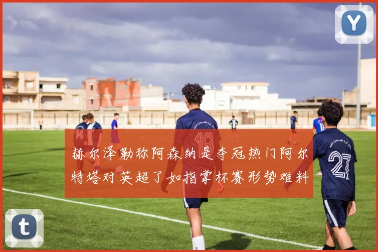 赫尔泽勒称阿森纳是夺冠热门阿尔特塔对英超了如指掌杯赛形势难料