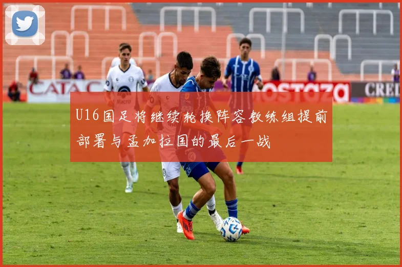 U16国足将继续轮换阵容教练组提前部署与孟加拉国的最后一战