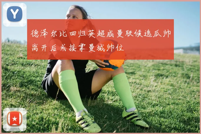 德泽尔比回归英超成曼联候选瓜帅离开后或接掌曼城帅位