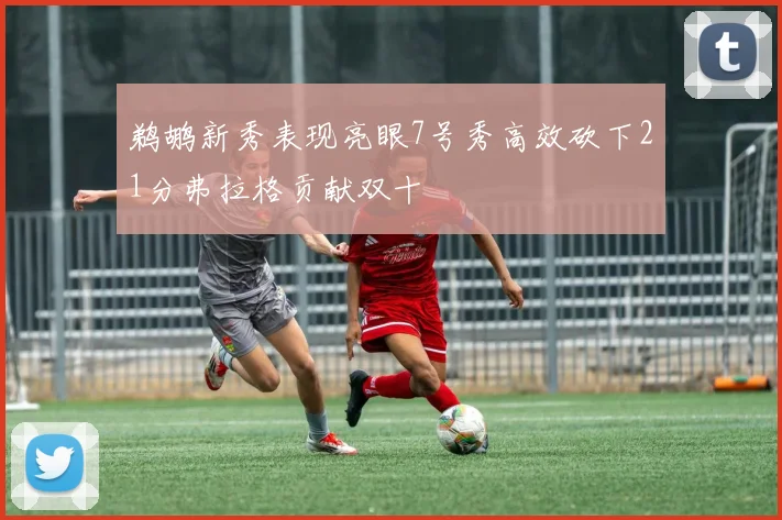 鹈鹕新秀表现亮眼7号秀高效砍下21分弗拉格贡献双十